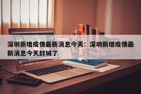 深圳新增疫情最新消息今天：深圳新增疫情最新消息今天封城了