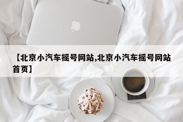 【北京小汽车摇号网站,北京小汽车摇号网站首页】