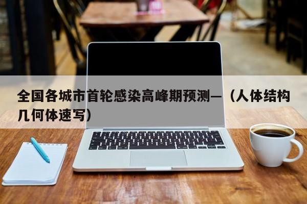 全国各城市首轮感染高峰期预测—（人体结构几何体速写）