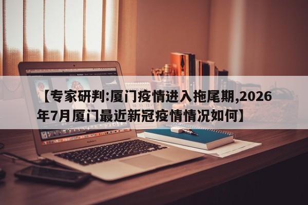 【专家研判:厦门疫情进入拖尾期,2026年7月厦门最近新冠疫情情况如何】