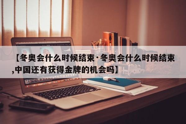 【冬奥会什么时候结束·冬奥会什么时候结束,中国还有获得金牌的机会吗】