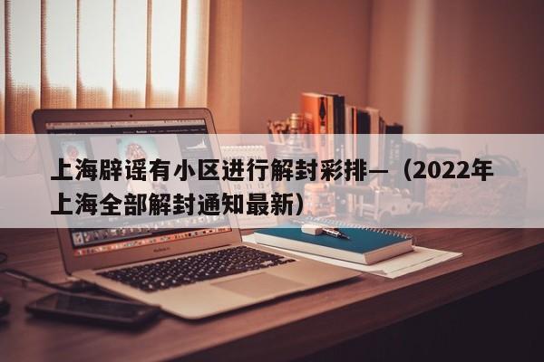 上海辟谣有小区进行解封彩排—（2022年上海全部解封通知最新）