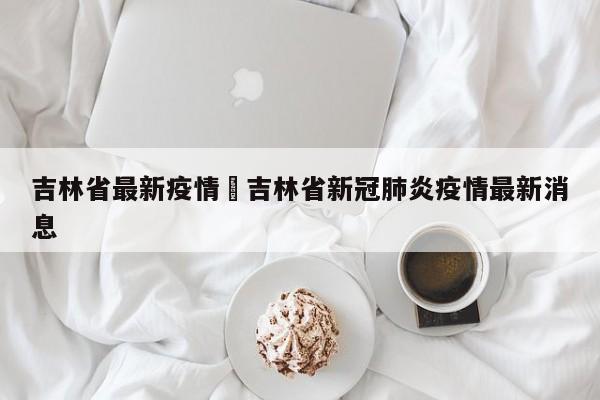 吉林省最新疫情›吉林省新冠肺炎疫情最新消息