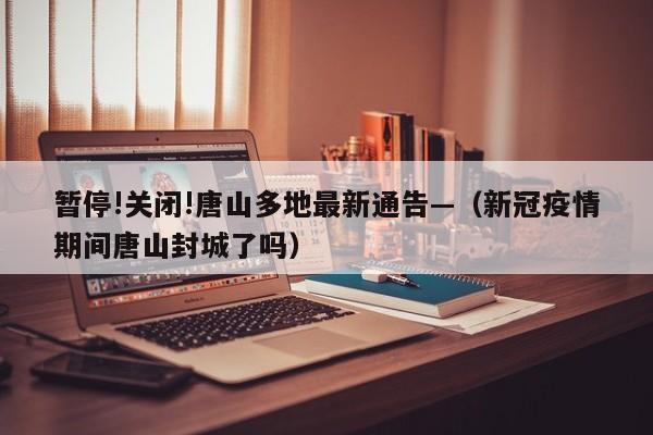 暂停!关闭!唐山多地最新通告—（新冠疫情期间唐山封城了吗）