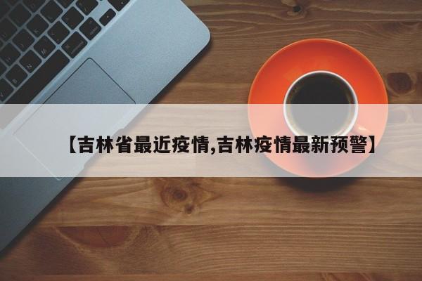 【吉林省最近疫情,吉林疫情最新预警】