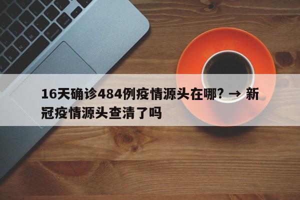 16天确诊484例疫情源头在哪? → 新冠疫情源头查清了吗