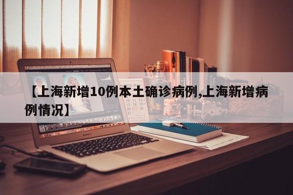 【上海新增10例本土确诊病例,上海新增病例情况】