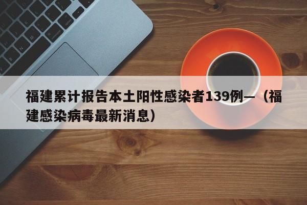 福建累计报告本土阳性感染者139例—（福建感染病毒最新消息）