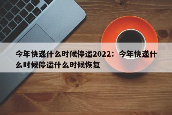今年快递什么时候停运2022：今年快递什么时候停运什么时候恢复