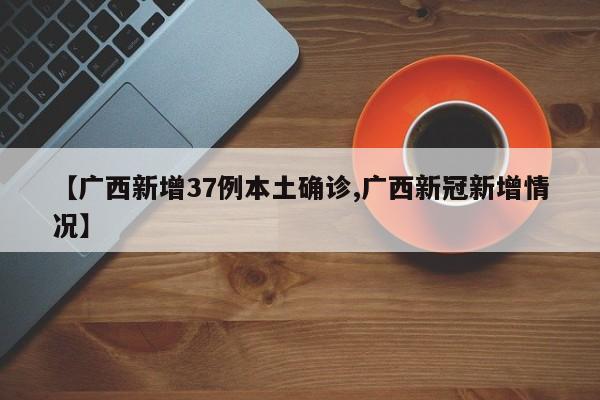 【广西新增37例本土确诊,广西新冠新增情况】