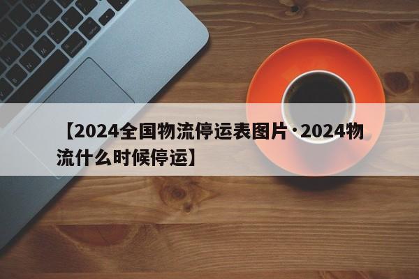 【2024全国物流停运表图片·2024物流什么时候停运】