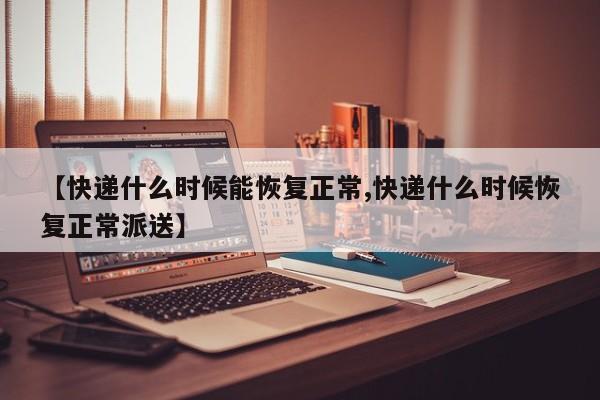【快递什么时候能恢复正常,快递什么时候恢复正常派送】