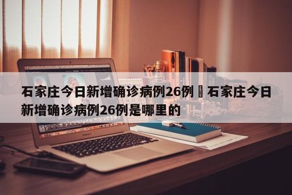 石家庄今日新增确诊病例26例›石家庄今日新增确诊病例26例是哪里的