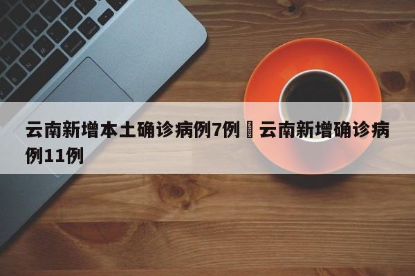 云南新增本土确诊病例7例›云南新增确诊病例11例