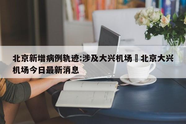北京新增病例轨迹:涉及大兴机场›北京大兴机场今日最新消息