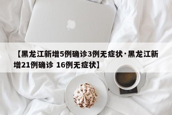 【黑龙江新增5例确诊3例无症状·黑龙江新增21例确诊 16例无症状】
