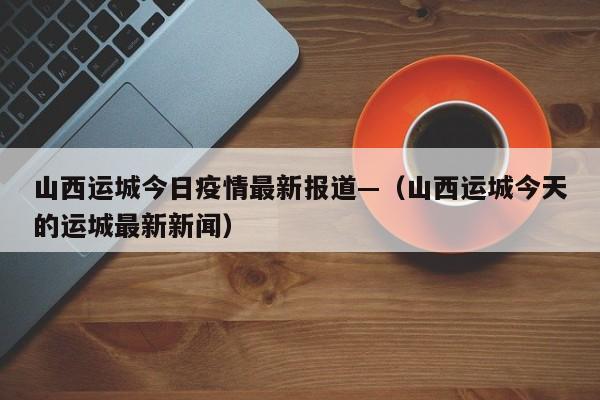 山西运城今日疫情最新报道—（山西运城今天的运城最新新闻）