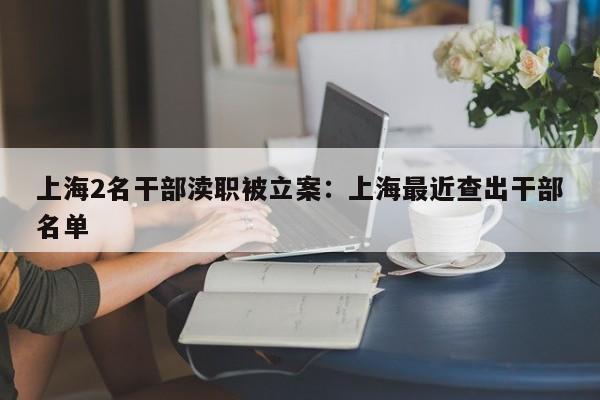 上海2名干部渎职被立案：上海最近查出干部名单