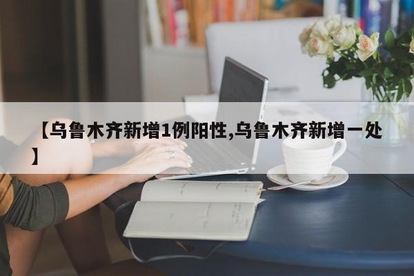 【乌鲁木齐新增1例阳性,乌鲁木齐新增一处】