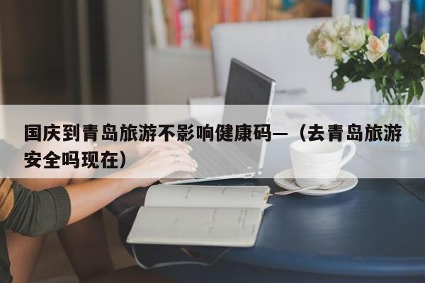 国庆到青岛旅游不影响健康码—（去青岛旅游安全吗现在）