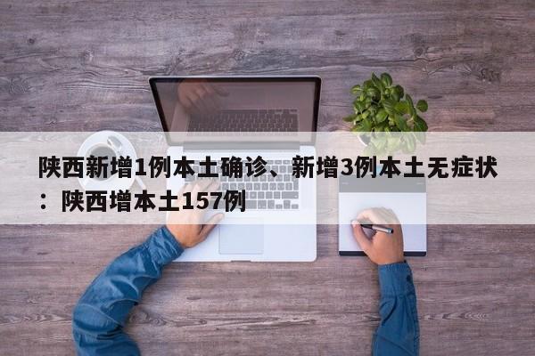 陕西新增1例本土确诊、新增3例本土无症状：陕西增本土157例