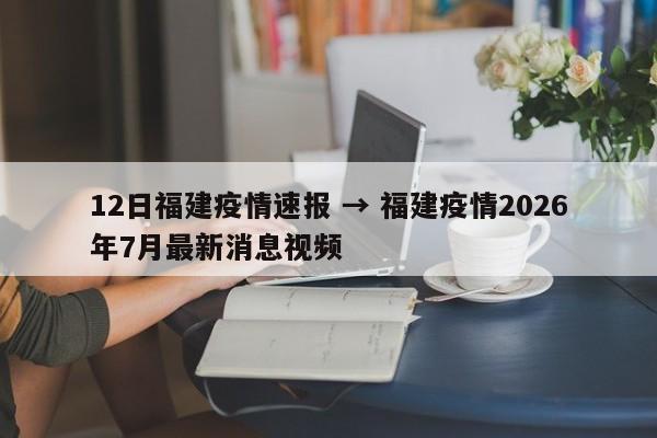 12日福建疫情速报 → 福建疫情2026年7月最新消息视频