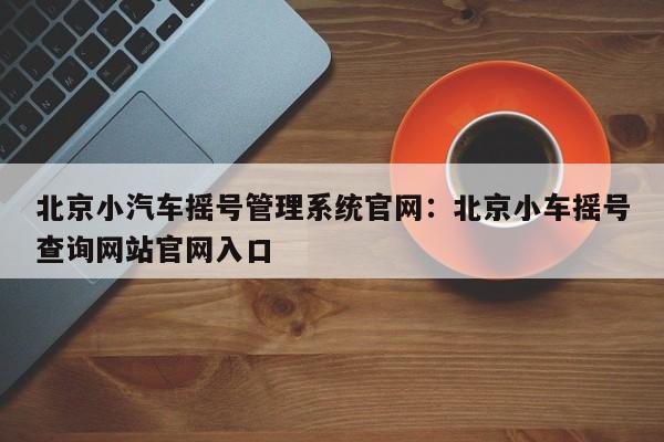 北京小汽车摇号管理系统官网：北京小车摇号查询网站官网入口