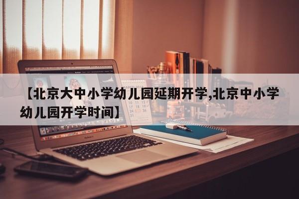 【北京大中小学幼儿园延期开学,北京中小学幼儿园开学时间】