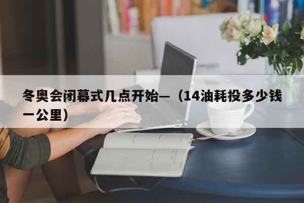 冬奥会闭幕式几点开始—（14油耗投多少钱一公里）