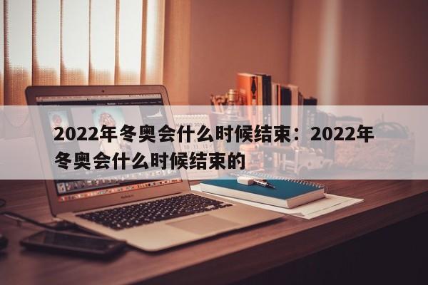 2022年冬奥会什么时候结束：2022年冬奥会什么时候结束的