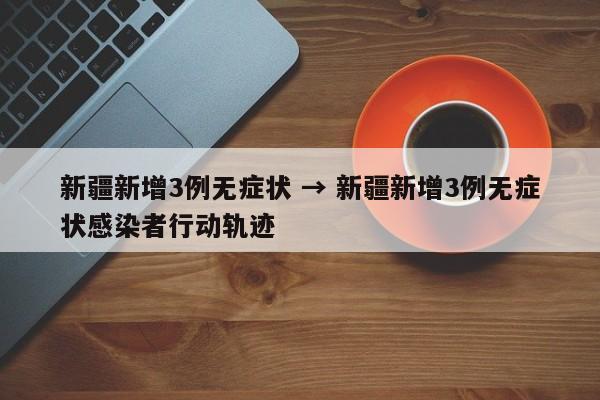 新疆新增3例无症状 → 新疆新增3例无症状感染者行动轨迹
