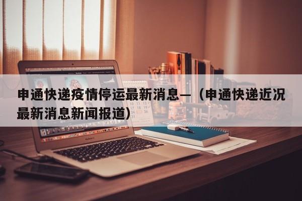申通快递疫情停运最新消息—（申通快递近况最新消息新闻报道）