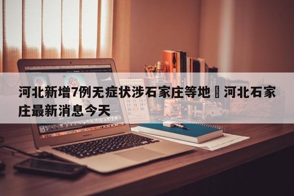 河北新增7例无症状涉石家庄等地›河北石家庄最新消息今天