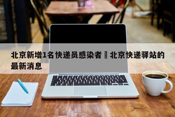 北京新增1名快递员感染者›北京快递驿站的最新消息