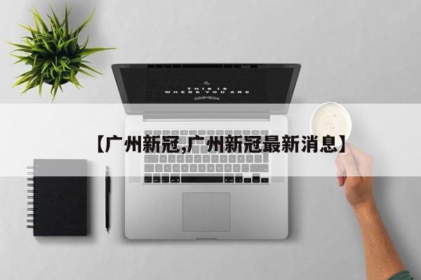【广州新冠,广州新冠最新消息】