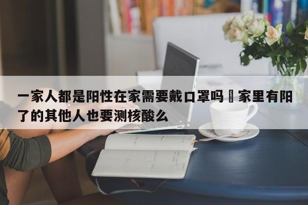 一家人都是阳性在家需要戴口罩吗›家里有阳了的其他人也要测核酸么