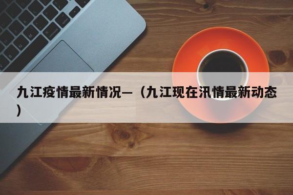 九江疫情最新情况—（九江现在汛情最新动态）