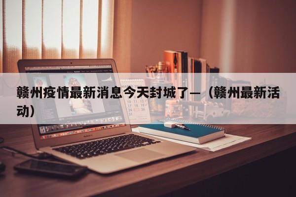 赣州疫情最新消息今天封城了—（赣州最新活动）