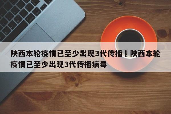 陕西本轮疫情已至少出现3代传播›陕西本轮疫情已至少出现3代传播病毒