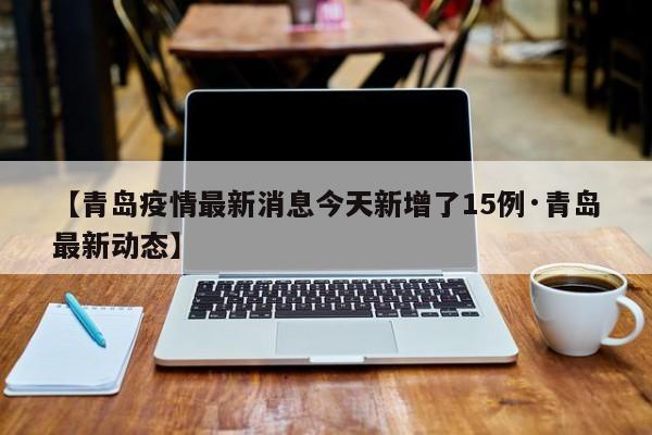 【青岛疫情最新消息今天新增了15例·青岛最新动态】