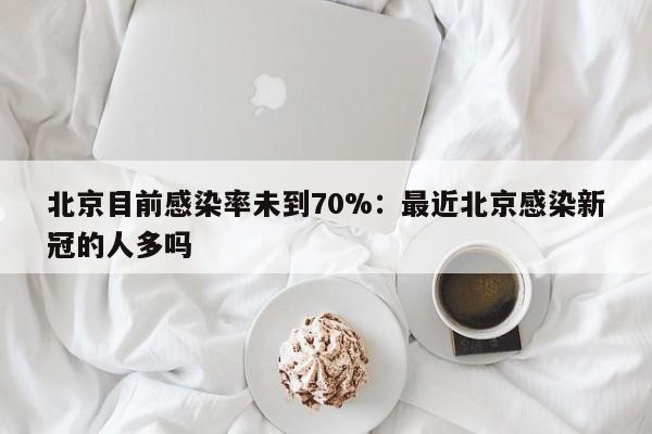 北京目前感染率未到70%：最近北京感染新冠的人多吗