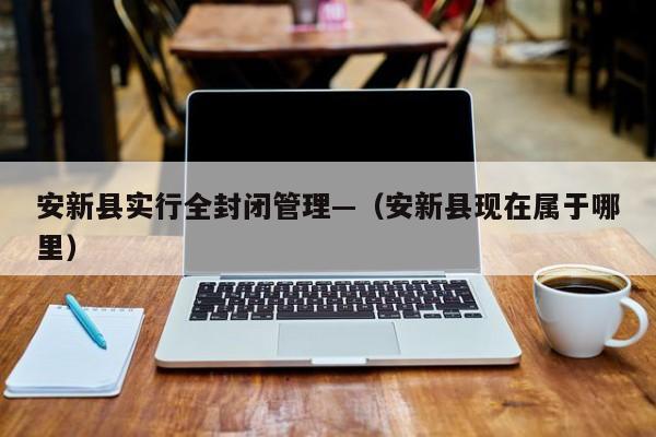安新县实行全封闭管理—（安新县现在属于哪里）