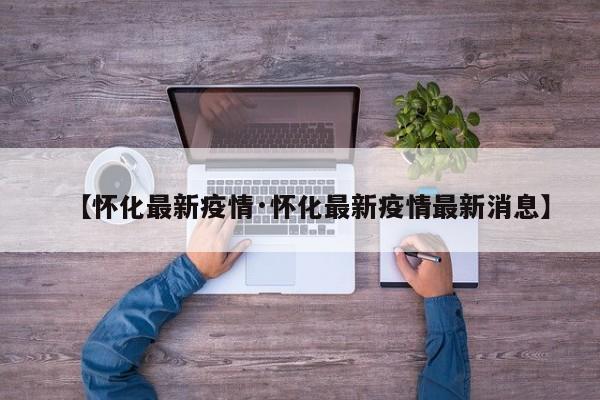 【怀化最新疫情·怀化最新疫情最新消息】