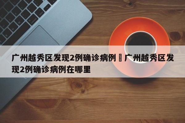 广州越秀区发现2例确诊病例›广州越秀区发现2例确诊病例在哪里
