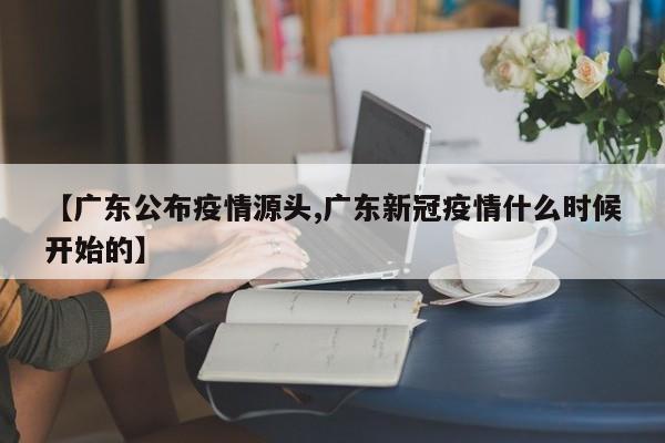 【广东公布疫情源头,广东新冠疫情什么时候开始的】