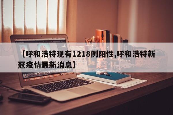 【呼和浩特现有1218例阳性,呼和浩特新冠疫情最新消息】