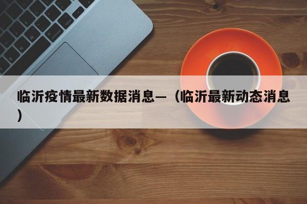 临沂疫情最新数据消息—（临沂最新动态消息）