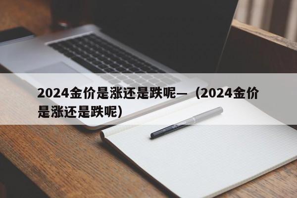 2024金价是涨还是跌呢—（2024金价是涨还是跌呢）