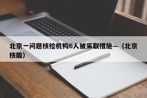 北京一问题核检机构6人被采取措施—（北京核酸）