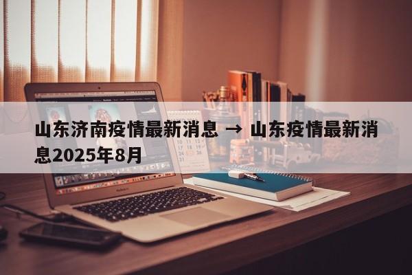 山东济南疫情最新消息 → 山东疫情最新消息2025年8月
